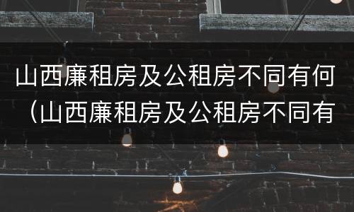 山西廉租房及公租房不同有何（山西廉租房及公租房不同有何影响）