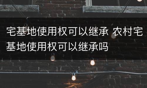 宅基地使用权可以继承 农村宅基地使用权可以继承吗
