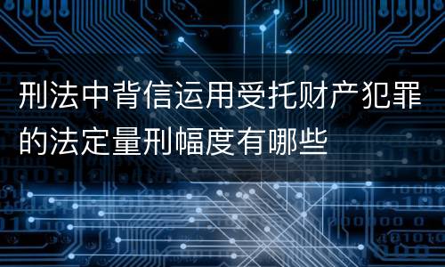 刑法中背信运用受托财产犯罪的法定量刑幅度有哪些