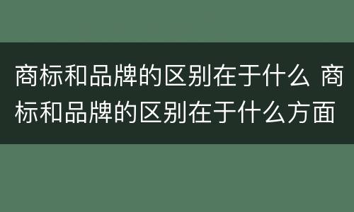 商标和品牌的区别在于什么 商标和品牌的区别在于什么方面
