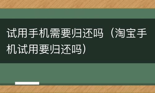 试用手机需要归还吗（淘宝手机试用要归还吗）