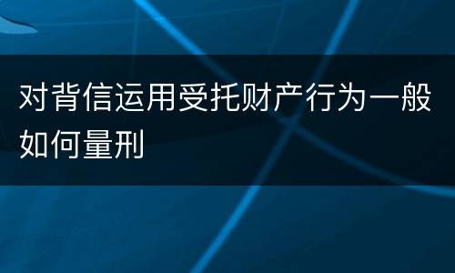 对背信运用受托财产行为一般如何量刑