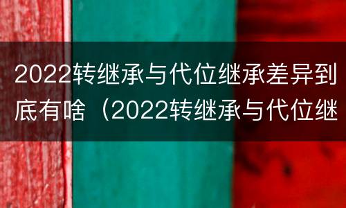 2022转继承与代位继承差异到底有啥（2022转继承与代位继承差异到底有啥区别）