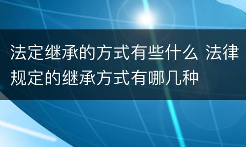 法定继承的方式有些什么 法律规定的继承方式有哪几种