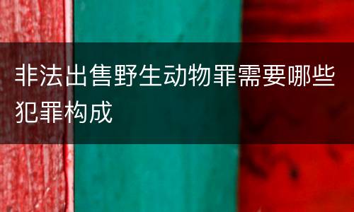 非法出售野生动物罪需要哪些犯罪构成