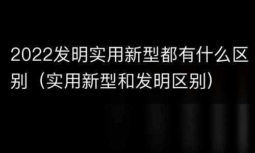 2022发明实用新型都有什么区别（实用新型和发明区别）