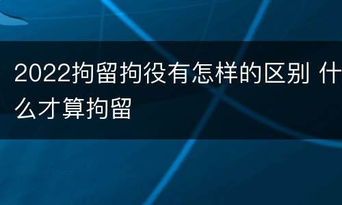 2022拘留拘役有怎样的区别 什么才算拘留