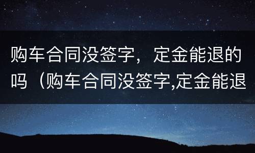 购车合同没签字，定金能退的吗（购车合同没签字,定金能退的吗怎么退）