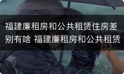 福建廉租房和公共租赁住房差别有啥 福建廉租房和公共租赁住房差别有啥区别吗