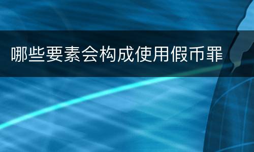 哪些要素会构成使用假币罪