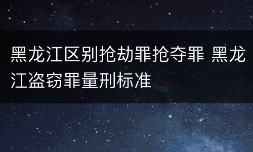 黑龙江区别抢劫罪抢夺罪 黑龙江盗窃罪量刑标准