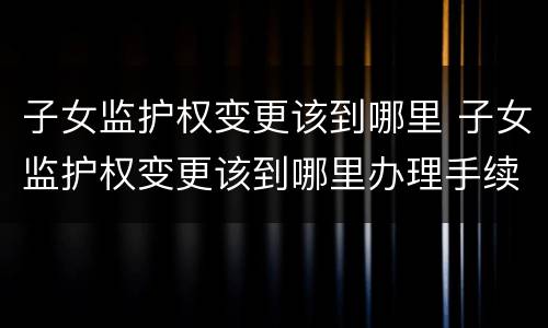 子女监护权变更该到哪里 子女监护权变更该到哪里办理手续