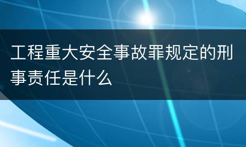 工程重大安全事故罪规定的刑事责任是什么