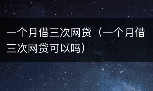 一个月借三次网贷（一个月借三次网贷可以吗）