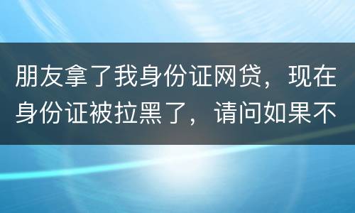 朋友拿了我身份证网贷，现在身份证被拉黑了，请问如果不还钱身份证还能用吗