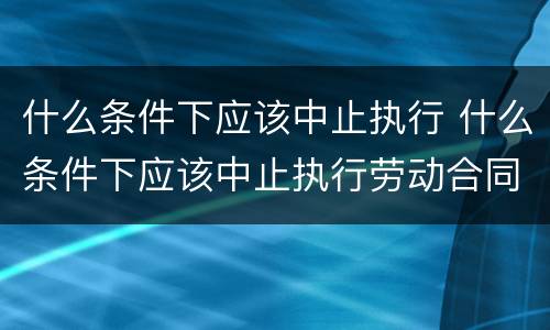 什么条件下应该中止执行 什么条件下应该中止执行劳动合同