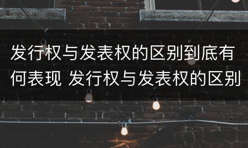 发行权与发表权的区别到底有何表现 发行权与发表权的区别到底有何表现和作用