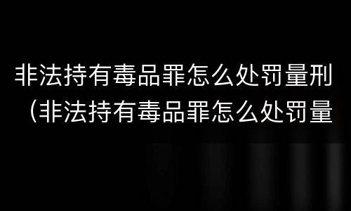 非法持有毒品罪怎么处罚量刑（非法持有毒品罪怎么处罚量刑标准）