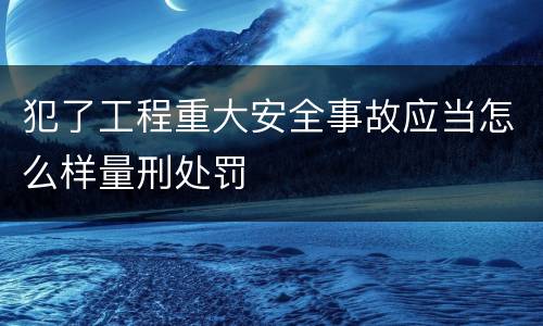 犯了工程重大安全事故应当怎么样量刑处罚