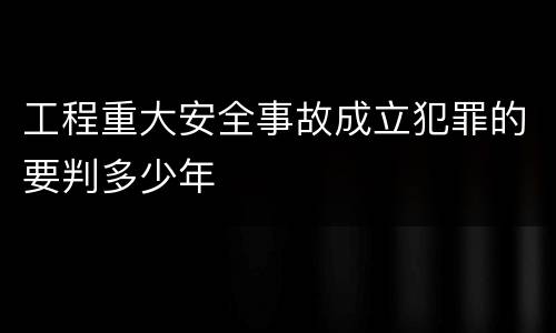 工程重大安全事故成立犯罪的要判多少年