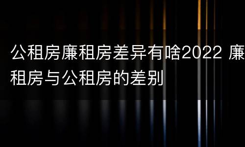 公租房廉租房差异有啥2022 廉租房与公租房的差别