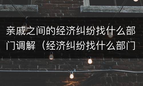亲戚之间的经济纠纷找什么部门调解（经济纠纷找什么部门解决）