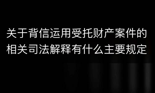 关于背信运用受托财产案件的相关司法解释有什么主要规定