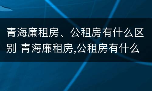 青海廉租房、公租房有什么区别 青海廉租房,公租房有什么区别吗