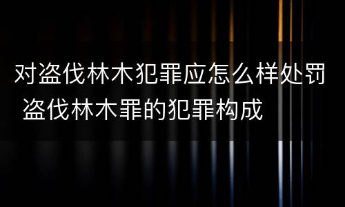 对盗伐林木犯罪应怎么样处罚 盗伐林木罪的犯罪构成