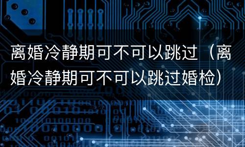 离婚冷静期可不可以跳过（离婚冷静期可不可以跳过婚检）