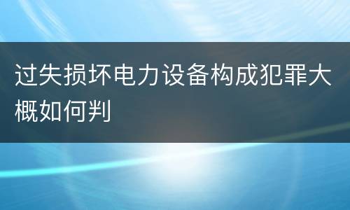 过失损坏电力设备构成犯罪大概如何判