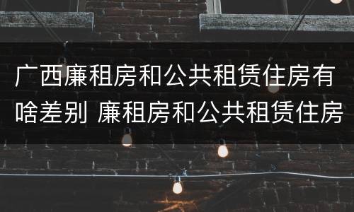 广西廉租房和公共租赁住房有啥差别 廉租房和公共租赁住房的区别
