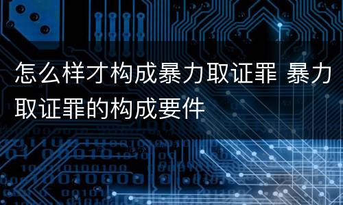 怎么样才构成暴力取证罪 暴力取证罪的构成要件