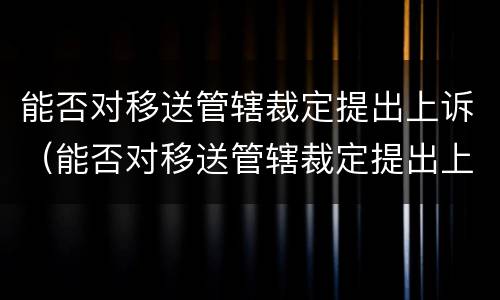 能否对移送管辖裁定提出上诉（能否对移送管辖裁定提出上诉申请）
