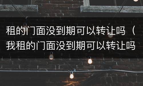 租的门面没到期可以转让吗（我租的门面没到期可以转让吗）