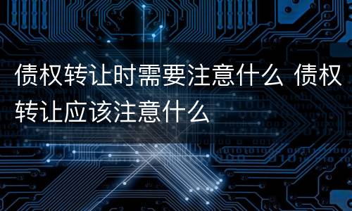 债权转让时需要注意什么 债权转让应该注意什么