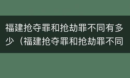 福建抢夺罪和抢劫罪不同有多少（福建抢夺罪和抢劫罪不同有多少条）