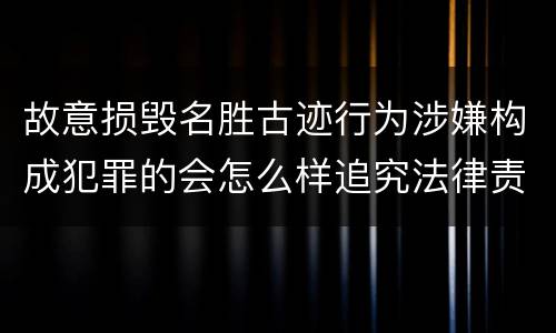 故意损毁名胜古迹行为涉嫌构成犯罪的会怎么样追究法律责任