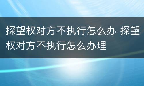 探望权对方不执行怎么办 探望权对方不执行怎么办理