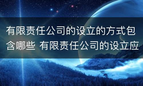 有限责任公司的设立的方式包含哪些 有限责任公司的设立应采取什么主义