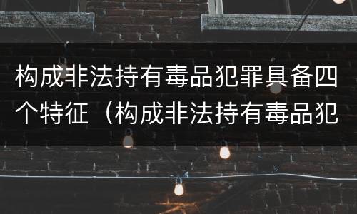 构成非法持有毒品犯罪具备四个特征（构成非法持有毒品犯罪具备四个特征是）