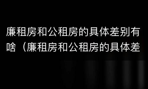 廉租房和公租房的具体差别有啥（廉租房和公租房的具体差别有啥不同）
