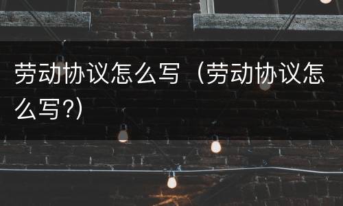 劳动协议怎么写（劳动协议怎么写?）