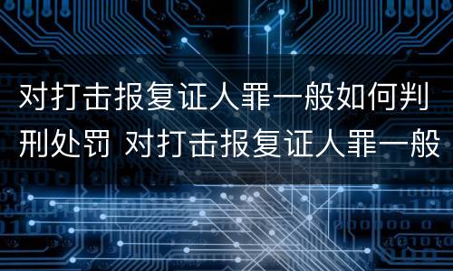 对打击报复证人罪一般如何判刑处罚 对打击报复证人罪一般如何判刑处罚的
