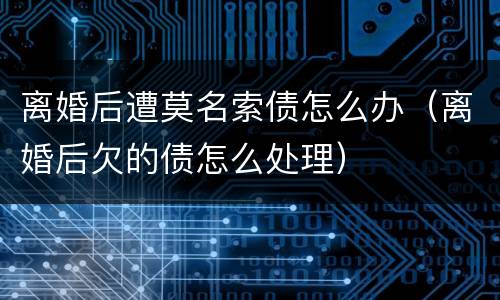 离婚后遭莫名索债怎么办（离婚后欠的债怎么处理）