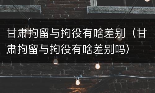 甘肃拘留与拘役有啥差别（甘肃拘留与拘役有啥差别吗）