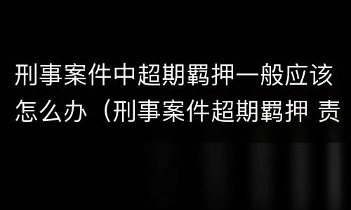 刑事案件中超期羁押一般应该怎么办（刑事案件超期羁押 责任）
