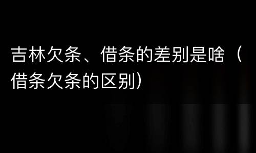 吉林欠条、借条的差别是啥（借条欠条的区别）