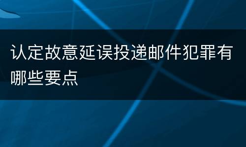 认定故意延误投递邮件犯罪有哪些要点