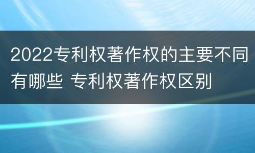 2022专利权著作权的主要不同有哪些 专利权著作权区别